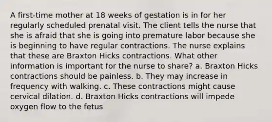 A first-time mother at 18 weeks of gestation is in for her regularly scheduled prenatal visit. The client tells the nurse that she is afraid that she is going into premature labor because she is beginning to have regular contractions. The nurse explains that these are Braxton Hicks contractions. What other information is important for the nurse to share? a. Braxton Hicks contractions should be painless. b. They may increase in frequency with walking. c. These contractions might cause cervical dilation. d. Braxton Hicks contractions will impede oxygen flow to the fetus