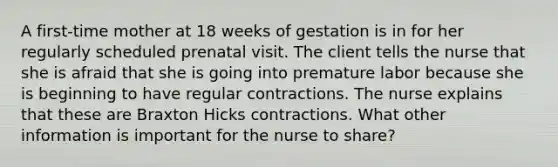 A first-time mother at 18 weeks of gestation is in for her regularly scheduled prenatal visit. The client tells the nurse that she is afraid that she is going into premature labor because she is beginning to have regular contractions. The nurse explains that these are Braxton Hicks contractions. What other information is important for the nurse to share?