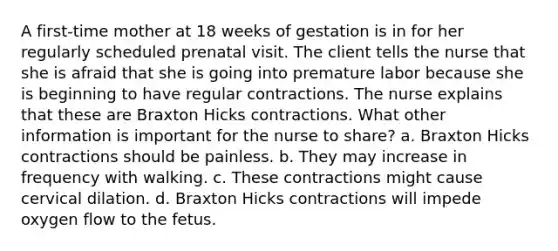 A first-time mother at 18 weeks of gestation is in for her regularly scheduled prenatal visit. The client tells the nurse that she is afraid that she is going into premature labor because she is beginning to have regular contractions. The nurse explains that these are Braxton Hicks contractions. What other information is important for the nurse to share? a. Braxton Hicks contractions should be painless. b. They may increase in frequency with walking. c. These contractions might cause cervical dilation. d. Braxton Hicks contractions will impede oxygen flow to the fetus.