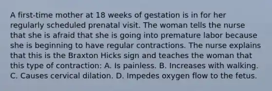 A first-time mother at 18 weeks of gestation is in for her regularly scheduled prenatal visit. The woman tells the nurse that she is afraid that she is going into premature labor because she is beginning to have regular contractions. The nurse explains that this is the Braxton Hicks sign and teaches the woman that this type of contraction: A. Is painless. B. Increases with walking. C. Causes cervical dilation. D. Impedes oxygen flow to the fetus.