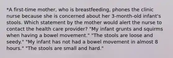 *A first-time mother, who is breastfeeding, phones the clinic nurse because she is concerned about her 3-month-old infant's stools. Which statement by the mother would alert the nurse to contact the health care provider? "My infant grunts and squirms when having a bowel movement." "The stools are loose and seedy." "My infant has not had a bowel movement in almost 8 hours." "The stools are small and hard."