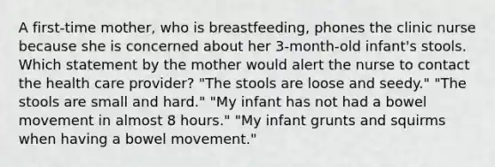 A first-time mother, who is breastfeeding, phones the clinic nurse because she is concerned about her 3-month-old infant's stools. Which statement by the mother would alert the nurse to contact the health care provider? "The stools are loose and seedy." "The stools are small and hard." "My infant has not had a bowel movement in almost 8 hours." "My infant grunts and squirms when having a bowel movement."