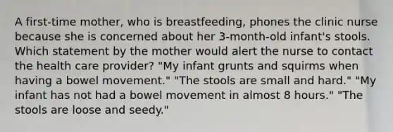 A first-time mother, who is breastfeeding, phones the clinic nurse because she is concerned about her 3-month-old infant's stools. Which statement by the mother would alert the nurse to contact the health care provider? "My infant grunts and squirms when having a bowel movement." "The stools are small and hard." "My infant has not had a bowel movement in almost 8 hours." "The stools are loose and seedy."