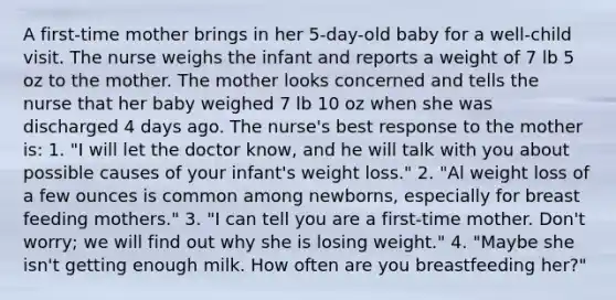 A first-time mother brings in her 5-day-old baby for a well-child visit. The nurse weighs the infant and reports a weight of 7 lb 5 oz to the mother. The mother looks concerned and tells the nurse that her baby weighed 7 lb 10 oz when she was discharged 4 days ago. The nurse's best response to the mother is: 1. "I will let the doctor know, and he will talk with you about possible causes of your infant's weight loss." 2. "Al weight loss of a few ounces is common among newborns, especially for breast feeding mothers." 3. "I can tell you are a first-time mother. Don't worry; we will find out why she is losing weight." 4. "Maybe she isn't getting enough milk. How often are you breastfeeding her?"