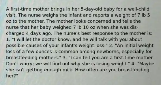 A first-time mother brings in her 5-day-old baby for a well-child visit. The nurse weighs the infant and reports a weight of 7 lb 5 oz to the mother. The mother looks concerned and tells the nurse that her baby weighed 7 lb 10 oz when she was dis- charged 4 days ago. The nurse's best response to the mother is: 1. "I will let the doctor know, and he will talk with you about possible causes of your infant's weight loss." 2. "An initial weight loss of a few ounces is common among newborns, especially for breastfeeding mothers." 3. "I can tell you are a first-time mother. Don't worry; we will find out why she is losing weight." 4. "Maybe she isn't getting enough milk. How often are you breastfeeding her?"