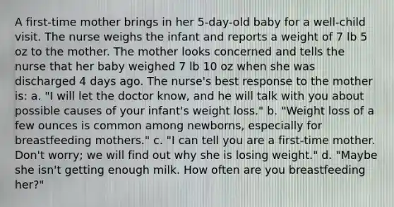 A first-time mother brings in her 5-day-old baby for a well-child visit. The nurse weighs the infant and reports a weight of 7 lb 5 oz to the mother. The mother looks concerned and tells the nurse that her baby weighed 7 lb 10 oz when she was discharged 4 days ago. The nurse's best response to the mother is: a. "I will let the doctor know, and he will talk with you about possible causes of your infant's weight loss." b. "Weight loss of a few ounces is common among newborns, especially for breastfeeding mothers." c. "I can tell you are a first-time mother. Don't worry; we will find out why she is losing weight." d. "Maybe she isn't getting enough milk. How often are you breastfeeding her?"