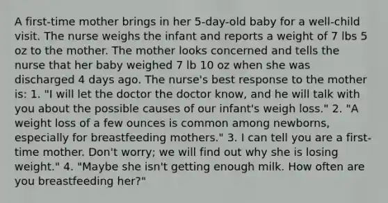 A first-time mother brings in her 5-day-old baby for a well-child visit. The nurse weighs the infant and reports a weight of 7 lbs 5 oz to the mother. The mother looks concerned and tells the nurse that her baby weighed 7 lb 10 oz when she was discharged 4 days ago. The nurse's best response to the mother is: 1. "I will let the doctor the doctor know, and he will talk with you about the possible causes of our infant's weigh loss." 2. "A weight loss of a few ounces is common among newborns, especially for breastfeeding mothers." 3. I can tell you are a first-time mother. Don't worry; we will find out why she is losing weight." 4. "Maybe she isn't getting enough milk. How often are you breastfeeding her?"