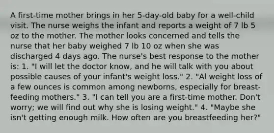 A first-time mother brings in her 5-day-old baby for a well-child visit. The nurse weighs the infant and reports a weight of 7 lb 5 oz to the mother. The mother looks concerned and tells the nurse that her baby weighed 7 lb 10 oz when she was discharged 4 days ago. The nurse's best response to the mother is: 1. "I will let the doctor know, and he will talk with you about possible causes of your infant's weight loss." 2. "Al weight loss of a few ounces is common among newborns, especially for breast- feeding mothers." 3. "I can tell you are a first-time mother. Don't worry; we will find out why she is losing weight." 4. "Maybe she isn't getting enough milk. How often are you breastfeeding her?"