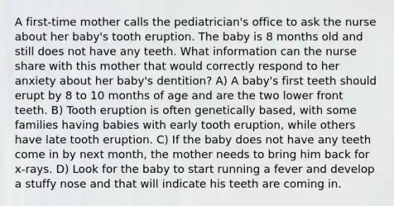 A first-time mother calls the pediatrician's office to ask the nurse about her baby's tooth eruption. The baby is 8 months old and still does not have any teeth. What information can the nurse share with this mother that would correctly respond to her anxiety about her baby's dentition? A) A baby's first teeth should erupt by 8 to 10 months of age and are the two lower front teeth. B) Tooth eruption is often genetically based, with some families having babies with early tooth eruption, while others have late tooth eruption. C) If the baby does not have any teeth come in by next month, the mother needs to bring him back for x-rays. D) Look for the baby to start running a fever and develop a stuffy nose and that will indicate his teeth are coming in.