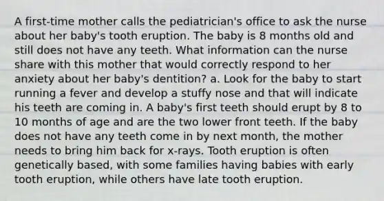 A first-time mother calls the pediatrician's office to ask the nurse about her baby's tooth eruption. The baby is 8 months old and still does not have any teeth. What information can the nurse share with this mother that would correctly respond to her anxiety about her baby's dentition? a. Look for the baby to start running a fever and develop a stuffy nose and that will indicate his teeth are coming in. A baby's first teeth should erupt by 8 to 10 months of age and are the two lower front teeth. If the baby does not have any teeth come in by next month, the mother needs to bring him back for x-rays. Tooth eruption is often genetically based, with some families having babies with early tooth eruption, while others have late tooth eruption.