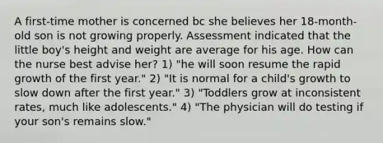 A first-time mother is concerned bc she believes her 18-month-old son is not growing properly. Assessment indicated that the little boy's height and weight are average for his age. How can the nurse best advise her? 1) "he will soon resume the rapid growth of the first year." 2) "It is normal for a child's growth to slow down after the first year." 3) "Toddlers grow at inconsistent rates, much like adolescents." 4) "The physician will do testing if your son's remains slow."