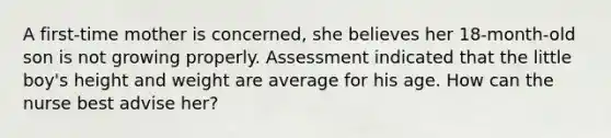 A first-time mother is concerned, she believes her 18-month-old son is not growing properly. Assessment indicated that the little boy's height and weight are average for his age. How can the nurse best advise her?