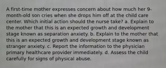 A first-time mother expresses concern about how much her 9-month-old son cries when she drops him off at the child care center. Which initial action should the nurse take? a. Explain to the mother that this is an expected growth and development stage known as separation anxiety. b. Explain to the mother that this is an expected growth and development stage known as stranger anxiety. c. Report the information to the physician primary healthcare provider immediately. d. Assess the child carefully for signs of physical abuse.