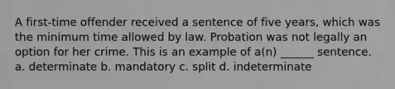 A first-time offender received a sentence of five years, which was the minimum time allowed by law. Probation was not legally an option for her crime. This is an example of a(n) ______ sentence. a. determinate b. mandatory c. split d. indeterminate