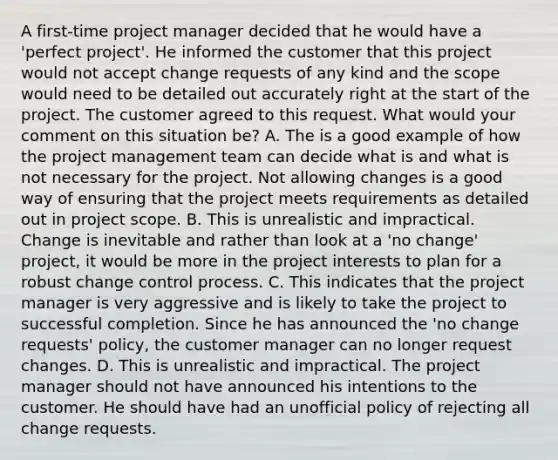 A first-time project manager decided that he would have a 'perfect project'. He informed the customer that this project would not accept change requests of any kind and the scope would need to be detailed out accurately right at the start of the project. The customer agreed to this request. What would your comment on this situation be? A. The is a good example of how the project management team can decide what is and what is not necessary for the project. Not allowing changes is a good way of ensuring that the project meets requirements as detailed out in project scope. B. This is unrealistic and impractical. Change is inevitable and rather than look at a 'no change' project, it would be more in the project interests to plan for a robust change control process. C. This indicates that the project manager is very aggressive and is likely to take the project to successful completion. Since he has announced the 'no change requests' policy, the customer manager can no longer request changes. D. This is unrealistic and impractical. The project manager should not have announced his intentions to the customer. He should have had an unofficial policy of rejecting all change requests.