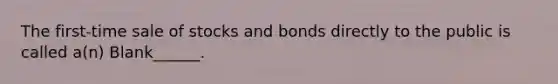 The first-time sale of stocks and bonds directly to the public is called a(n) Blank______.