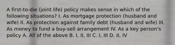 A first-to-die (joint life) policy makes sense in which of the following situations? I. As mortgage protection (husband and wife) II. As protection against family debt (husband and wife) III. As money to fund a buy-sell arrangement IV. As a key person's policy A. All of the above B. I, II, III C. I, III D. II, IV