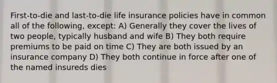 First-to-die and last-to-die life insurance policies have in common all of the following, except: A) Generally they cover the lives of two people, typically husband and wife B) They both require premiums to be paid on time C) They are both issued by an insurance company D) They both continue in force after one of the named insureds dies