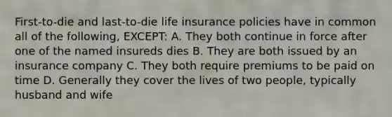 First-to-die and last-to-die life insurance policies have in common all of the following, EXCEPT: A. They both continue in force after one of the named insureds dies B. They are both issued by an insurance company C. They both require premiums to be paid on time D. Generally they cover the lives of two people, typically husband and wife