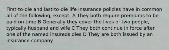 First-to-die and last-to-die life insurance policies have in common all of the following, except: A They both require premiums to be paid on time B Generally they cover the lives of two people, typically husband and wife C They both continue in force after one of the named insureds dies D They are both issued by an insurance company