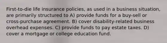 First-to-die life insurance policies, as used in a business situation, are primarily structured to A) provide funds for a buy-sell or cross-purchase agreement. B) cover disability-related business overhead expenses. C) provide funds to pay estate taxes. D) cover a mortgage or college education fund.