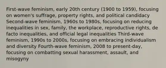 First-wave feminism, early 20th century (1900 to 1959), focusing on women's suffrage, property rights, and political candidacy Second-wave feminism, 1960s to 1980s, focusing on reducing inequalities in sex, family, the workplace, reproductive rights, de facto inequalities, and official legal inequalities Third-wave feminism, 1990s to 2000s, focusing on embracing individualism and diversity Fourth-wave feminism, 2008 to present-day, focusing on combatting sexual harassment, assault, and misogyny