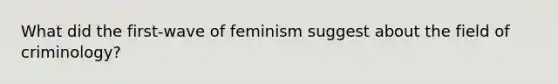 What did the first-wave of feminism suggest about the field of criminology?