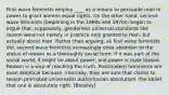 First-wave feminists employ ____ as a means to persuade men in power to grant women equal rights. On the other hand, second-wave feminists (beginning in the 1960s and 1970s) began to argue that, supposedly, genderless universal standards like reason were not merely in practice only granted to men, but actually about men. Rather than arguing, as first-wave feminists did, second-wave feminists increasingly drew attention to the status of reason as a thoroughly social term. If it was part of the social world, it might be about power, and power is male biased. Reason is a way of reaching the truth. Postmodern feminisms are even skeptical because, ironically, they are sure that claims to reason promoted universalist authoritarian absolutism -the belief that one is absolutely right. [Beasley]