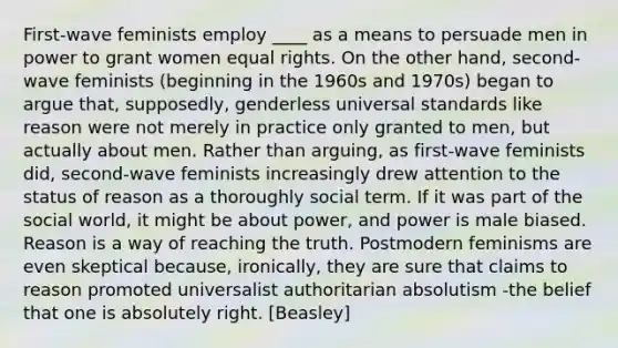 First-wave feminists employ ____ as a means to persuade men in power to grant women equal rights. On the other hand, second-wave feminists (beginning in the 1960s and 1970s) began to argue that, supposedly, genderless universal standards like reason were not merely in practice only granted to men, but actually about men. Rather than arguing, as first-wave feminists did, second-wave feminists increasingly drew attention to the status of reason as a thoroughly social term. If it was part of the social world, it might be about power, and power is male biased. Reason is a way of reaching the truth. Postmodern feminisms are even skeptical because, ironically, they are sure that claims to reason promoted universalist authoritarian absolutism -the belief that one is absolutely right. [Beasley]