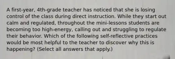 A first-year, 4th-grade teacher has noticed that she is losing control of the class during direct instruction. While they start out calm and regulated, throughout the mini-lessons students are becoming too high-energy, calling out and struggling to regulate their behavior. Which of the following self-reflective practices would be most helpful to the teacher to discover why this is happening? (Select all answers that apply.)