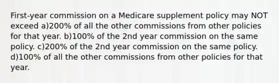 First-year commission on a Medicare supplement policy may NOT exceed a)200% of all the other commissions from other policies for that year. b)100% of the 2nd year commission on the same policy. c)200% of the 2nd year commission on the same policy. d)100% of all the other commissions from other policies for that year.