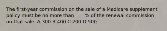 The first-year commission on the sale of a Medicare supplement policy must be no more than ____% of the renewal commission on that sale. A 300 B 400 C 200 D 500