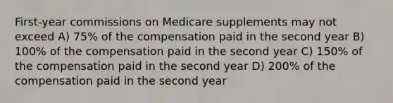 First-year commissions on Medicare supplements may not exceed A) 75% of the compensation paid in the second year B) 100% of the compensation paid in the second year C) 150% of the compensation paid in the second year D) 200% of the compensation paid in the second year