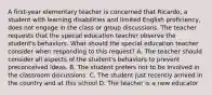 A first-year elementary teacher is concerned that Ricardo, a student with learning disabilities and limited English proficiency, does not engage in the class or group discussions. The teacher requests that the special education teacher observe the student's behaviors. What should the special education teacher consider when responding to this request? A. The teacher should consider all aspects of the student's behaviors to prevent preconceived ideas. B. The student prefers not to be involved in the classroom discussions. C. The student just recently arrived in the country and at this school D. The teacher is a new educator