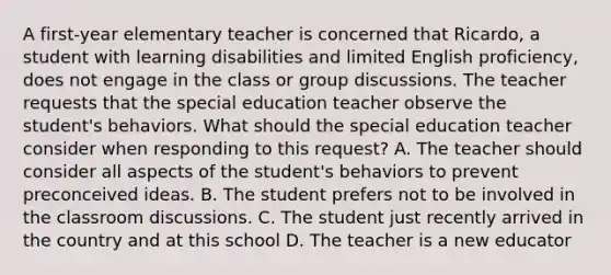 A first-year elementary teacher is concerned that Ricardo, a student with learning disabilities and limited English proficiency, does not engage in the class or group discussions. The teacher requests that the special education teacher observe the student's behaviors. What should the special education teacher consider when responding to this request? A. The teacher should consider all aspects of the student's behaviors to prevent preconceived ideas. B. The student prefers not to be involved in the classroom discussions. C. The student just recently arrived in the country and at this school D. The teacher is a new educator