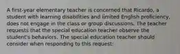 A first-year elementary teacher is concerned that Ricardo, a student with learning disabilities and limited English proficiency, does not engage in the class or group discussions. The teacher requests that the special education teacher observe the student's behaviors. The special education teacher should consider when responding to this request: