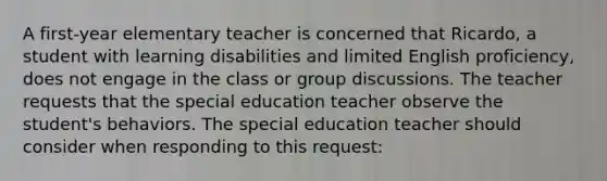 A first-year elementary teacher is concerned that Ricardo, a student with learning disabilities and limited English proficiency, does not engage in the class or group discussions. The teacher requests that the special education teacher observe the student's behaviors. The special education teacher should consider when responding to this request: