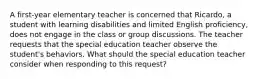 A first-year elementary teacher is concerned that Ricardo, a student with learning disabilities and limited English proficiency, does not engage in the class or group discussions. The teacher requests that the special education teacher observe the student's behaviors. What should the special education teacher consider when responding to this request?