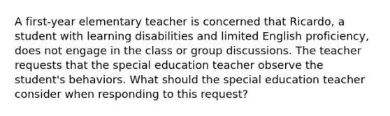 A first-year elementary teacher is concerned that Ricardo, a student with learning disabilities and limited English proficiency, does not engage in the class or group discussions. The teacher requests that the special education teacher observe the student's behaviors. What should the special education teacher consider when responding to this request?