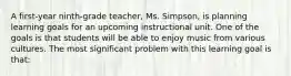 A first-year ninth-grade teacher, Ms. Simpson, is planning learning goals for an upcoming instructional unit. One of the goals is that students will be able to enjoy music from various cultures. The most significant problem with this learning goal is that: