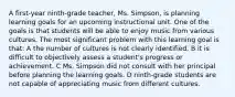 A first-year ninth-grade teacher, Ms. Simpson, is planning learning goals for an upcoming instructional unit. One of the goals is that students will be able to enjoy music from various cultures. The most significant problem with this learning goal is that: A the number of cultures is not clearly identified. B it is difficult to objectively assess a student's progress or achievement. C Ms. Simpson did not consult with her principal before planning the learning goals. D ninth-grade students are not capable of appreciating music from different cultures.