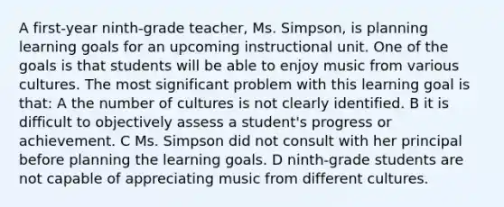 A first-year ninth-grade teacher, Ms. Simpson, is planning learning goals for an upcoming instructional unit. One of the goals is that students will be able to enjoy music from various cultures. The most significant problem with this learning goal is that: A the number of cultures is not clearly identified. B it is difficult to objectively assess a student's progress or achievement. C Ms. Simpson did not consult with her principal before planning the learning goals. D ninth-grade students are not capable of appreciating music from different cultures.