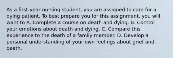 As a first-year nursing student, you are assigned to care for a dying patient. To best prepare you for this assignment, you will want to A. Complete a course on death and dying. B. Control your emotions about death and dying. C. Compare this experience to the death of a family member. D. Develop a personal understanding of your own feelings about grief and death.