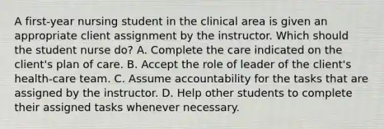 A first-year nursing student in the clinical area is given an appropriate client assignment by the instructor. Which should the student nurse do? A. Complete the care indicated on the client's plan of care. B. Accept the role of leader of the client's health-care team. C. Assume accountability for the tasks that are assigned by the instructor. D. Help other students to complete their assigned tasks whenever necessary.