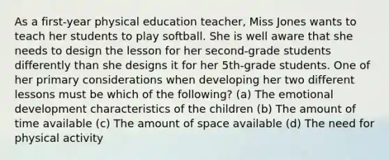 As a first-year physical education teacher, Miss Jones wants to teach her students to play softball. She is well aware that she needs to design the lesson for her second-grade students differently than she designs it for her 5th-grade students. One of her primary considerations when developing her two different lessons must be which of the following? (a) The emotional development characteristics of the children (b) The amount of time available (c) The amount of space available (d) The need for physical activity