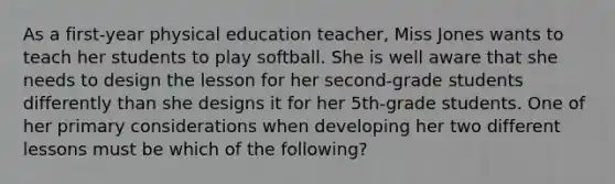 As a first-year physical education teacher, Miss Jones wants to teach her students to play softball. She is well aware that she needs to design the lesson for her second-grade students differently than she designs it for her 5th-grade students. One of her primary considerations when developing her two different lessons must be which of the following?