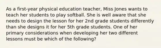 As a first-year physical education teacher, Miss Jones wants to teach her students to play softball. She is well aware that she needs to design the lesson for her 2nd grade students differently than she designs it for her 5th grade students. One of her primary considerations when developing her two different lessons must be which of the following?