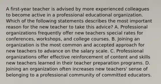 A first-year teacher is advised by more experienced colleagues to become active in a professional educational organization. Which of the following statements describes the most important reason for the new teacher to take this advice? A. Professional organizations frequently offer new teachers special rates for conferences, workshops, and college courses. B. Joining an organization is the most common and accepted approach for new teachers to advance on the salary scale. C. Professional organizations offer effective reinforcement of content and skills new teachers learned in their teacher preparation programs. D. Joining an organization often increases new teachers' sense of belonging to a professional community of committed educators.