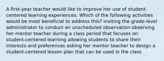 A first-year teacher would like to improve her use of student-centered learning experiences. Which of the following activities would be most beneficial to address this? inviting the grade-level administrator to conduct an unscheduled observation observing her mentor teacher during a class period that focuses on student-centered learning allowing students to share their interests and preferences asking her mentor teacher to design a student-centered lesson plan that can be used in the class