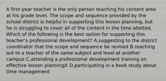 A first-year teacher is the only person teaching his content area at his grade level. The scope and sequence provided by the school district is helpful in supporting this lesson planning, but he is struggling to cover all of the content in the time allotted. Which of the following is the best option for supporting this teacher's professional development? A,suggesting to the district coordinator that the scope and sequence be revised B.reaching out to a teacher of the same subject and level at another campus C,attending a professional development training on effective lesson planningX D,participating in a book study about time management